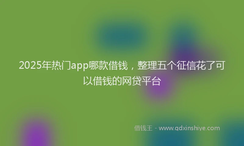 2025年热门app哪款借钱，整理五个征信花了可以借钱的网贷平台