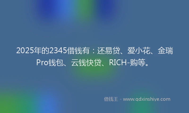 2025年的2345借钱有：还易贷、爱小花、金瑞Pro钱包、云钱快贷、RICH-购等。