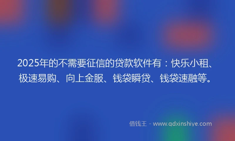 2025年的不需要征信的贷款软件有：快乐小租、极速易购、向上金服、钱袋瞬贷、钱袋速融等。