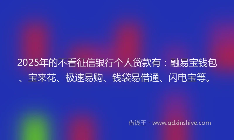 2025年的不看征信银行个人贷款有：融易宝钱包、宝来花、极速易购、钱袋易借通、闪电宝等。
