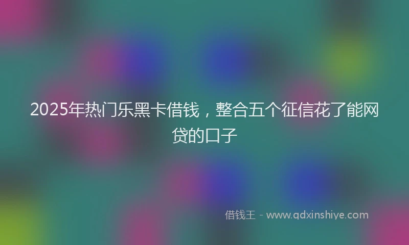 2025年热门乐黑卡借钱，整合五个征信花了能网贷的口子