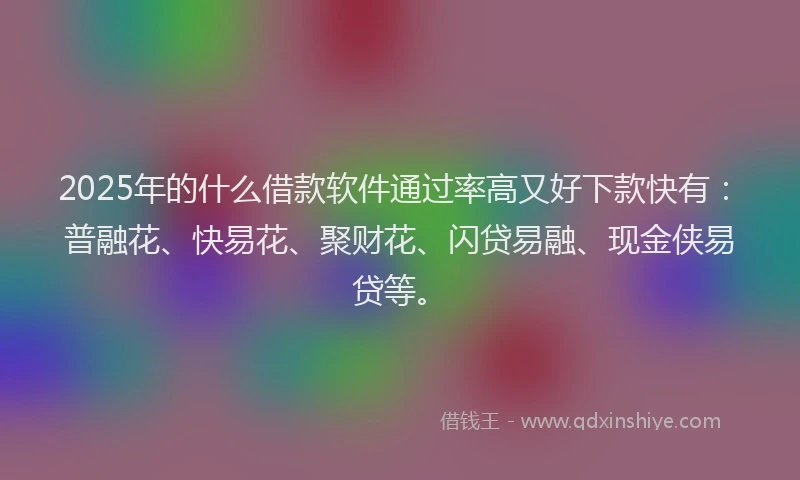 2025年的什么借款软件通过率高又好下款快有：普融花、快易花、聚财花、闪贷易融、现金侠易贷等。