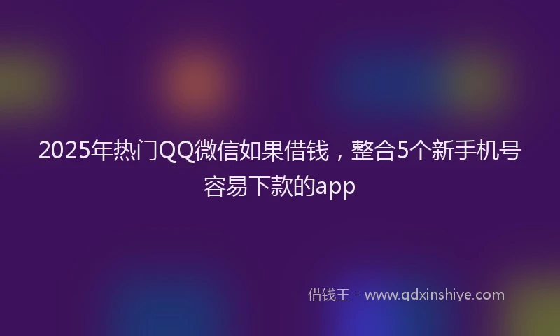 2025年热门QQ微信如果借钱，整合5个新手机号容易下款的app