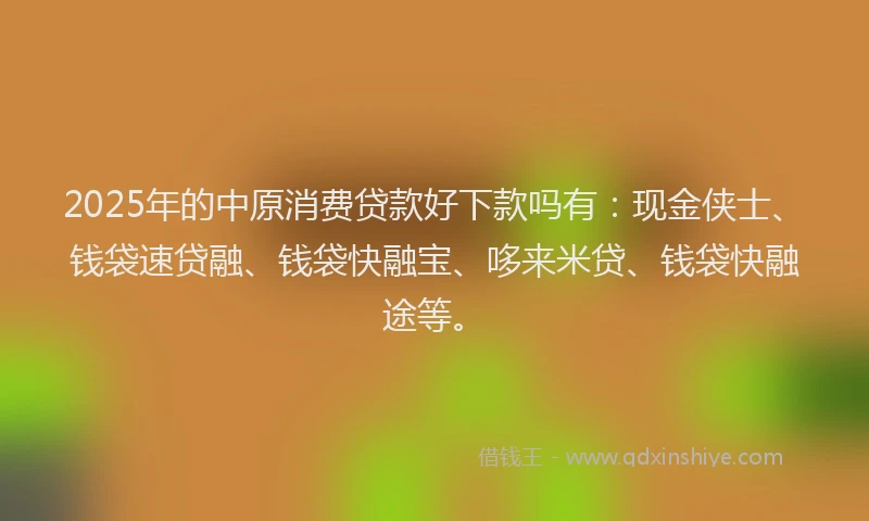 2025年的中原消费贷款好下款吗有：现金侠士、钱袋速贷融、钱袋快融宝、哆来米贷、钱袋快融途等。