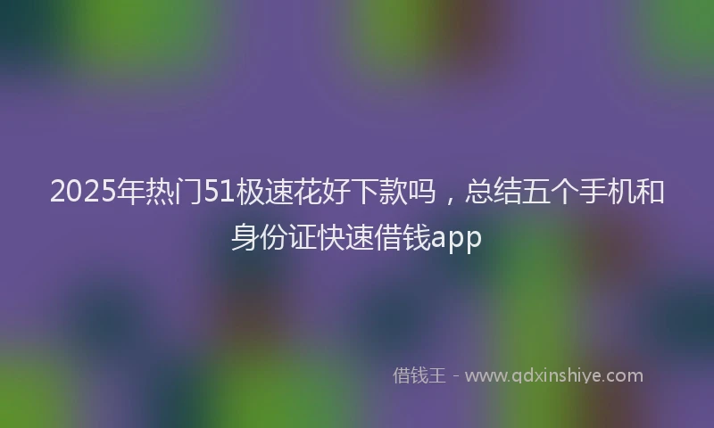 2025年热门51极速花好下款吗，总结五个手机和身份证快速借钱app