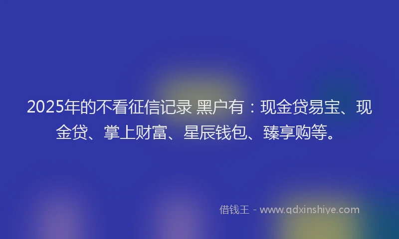 2025年的不看征信记录 黑户有：现金贷易宝、现金贷、掌上财富、星辰钱包、臻享购等。