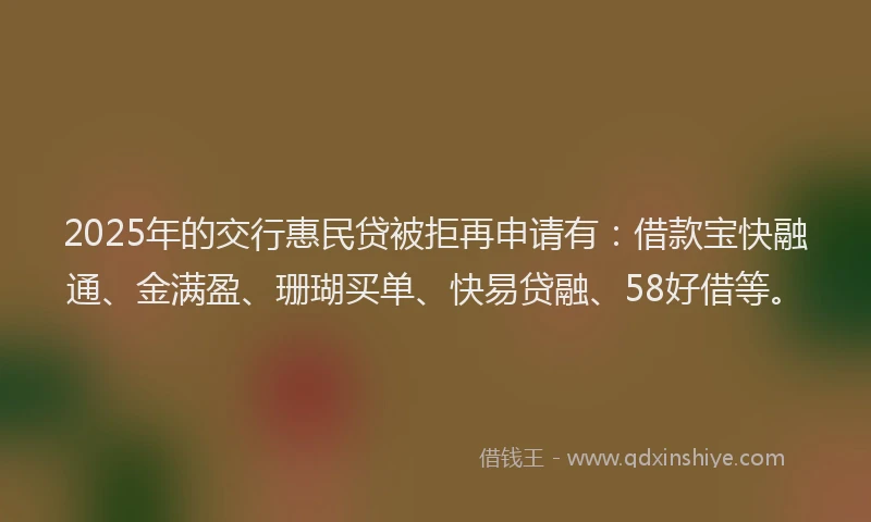 2025年的交行惠民贷被拒再申请有：借款宝快融通、金满盈、珊瑚买单、快易贷融、58好借等。