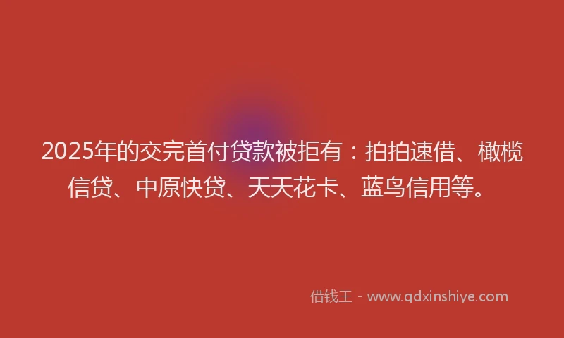 2025年的交完首付贷款被拒有：拍拍速借、橄榄信贷、中原快贷、天天花卡、蓝鸟信用等。