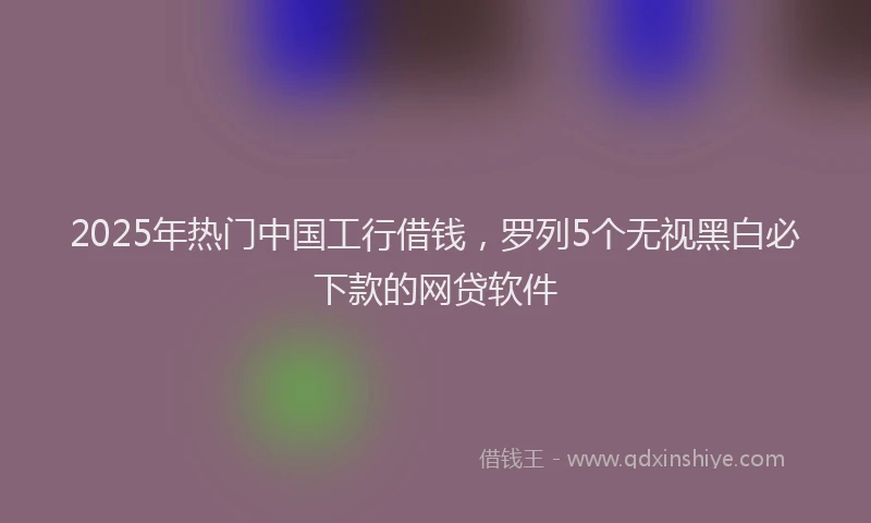 2025年热门中国工行借钱，罗列5个无视黑白必下款的网贷软件