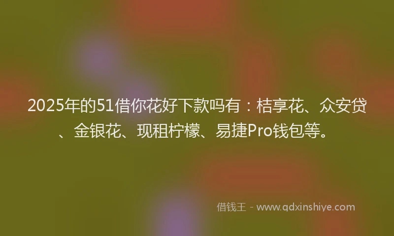 2025年的51借你花好下款吗有：桔享花、众安贷、金银花、现租柠檬、易捷Pro钱包等。
