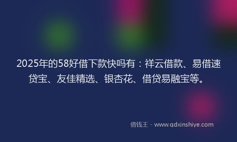 2025年的58好借下款快吗有：祥云借款、易借速贷宝、友佳精选、银杏花、借贷易融宝等。