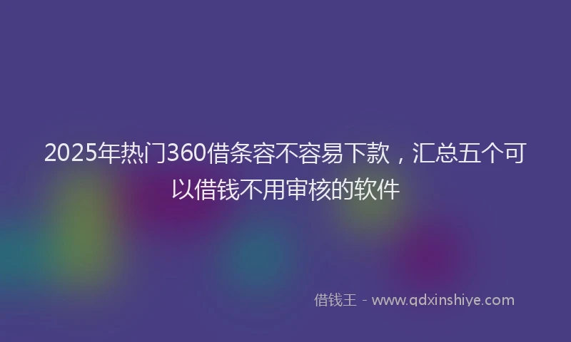 2025年热门360借条容不容易下款，汇总五个可以借钱不用审核的软件