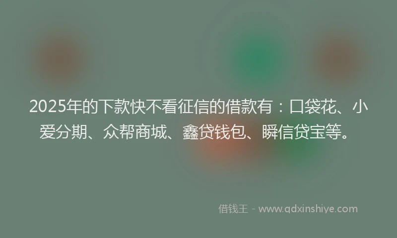 2025年的下款快不看征信的借款有：口袋花、小爱分期、众帮商城、鑫贷钱包、瞬信贷宝等。