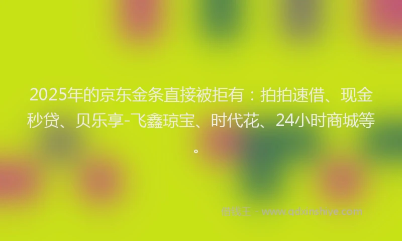 2025年的京东金条直接被拒有：拍拍速借、现金秒贷、贝乐享-飞鑫琼宝、时代花、24小时商城等。