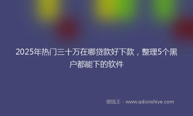 2025年热门三十万在哪贷款好下款，整理5个黑户都能下的软件
