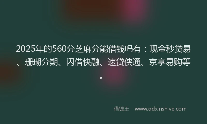 2025年的560分芝麻分能借钱吗有：现金秒贷易、珊瑚分期、闪借快融、速贷侠通、京享易购等。