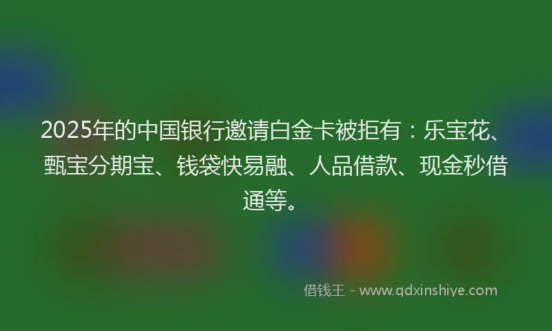 2025年的中国银行邀请白金卡被拒有：乐宝花、甄宝分期宝、钱袋快易融、人品借款、现金秒借通等。