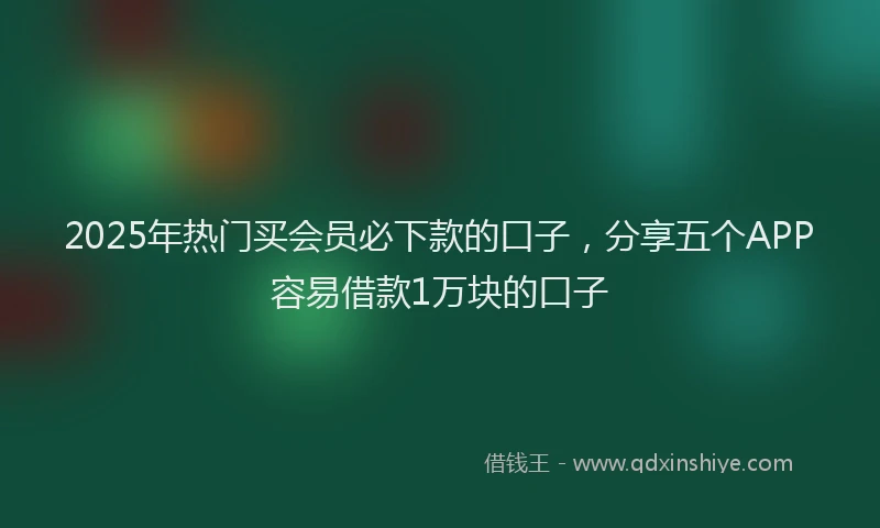 2025年热门买会员必下款的口子，分享五个APP容易借款1万块的口子