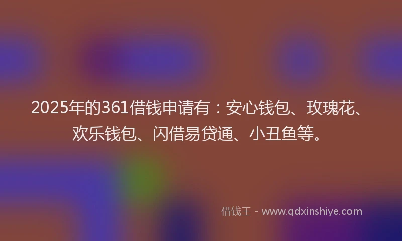 2025年的361借钱申请有：安心钱包、玫瑰花、欢乐钱包、闪借易贷通、小丑鱼等。