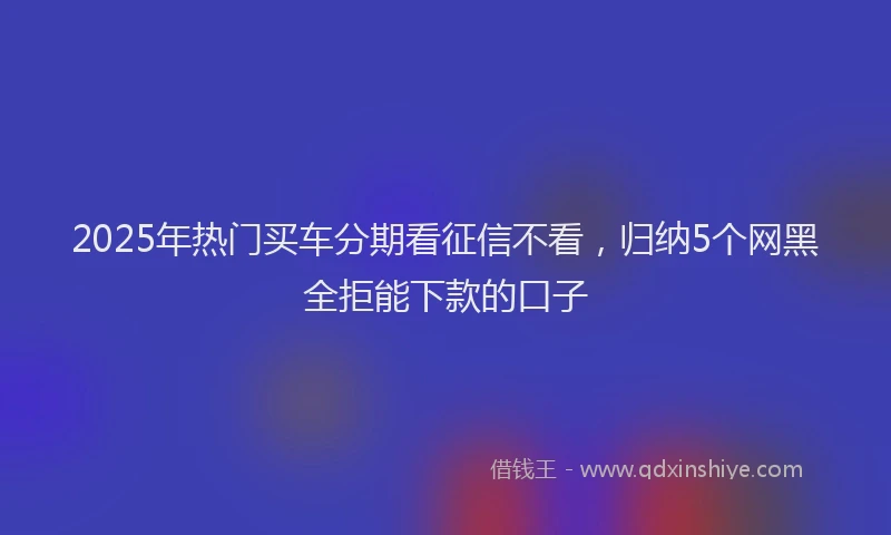 2025年热门买车分期看征信不看，归纳5个网黑全拒能下款的口子