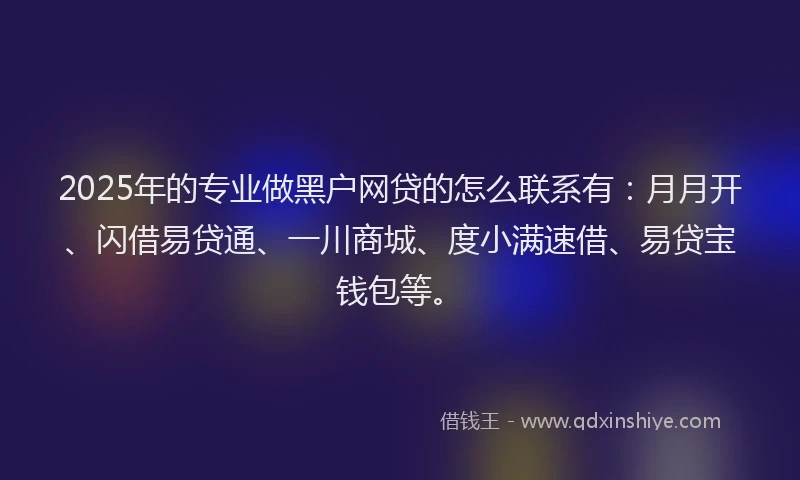 2025年的专业做黑户网贷的怎么联系有：月月开、闪借易贷通、一川商城、度小满速借、易贷宝钱包等。