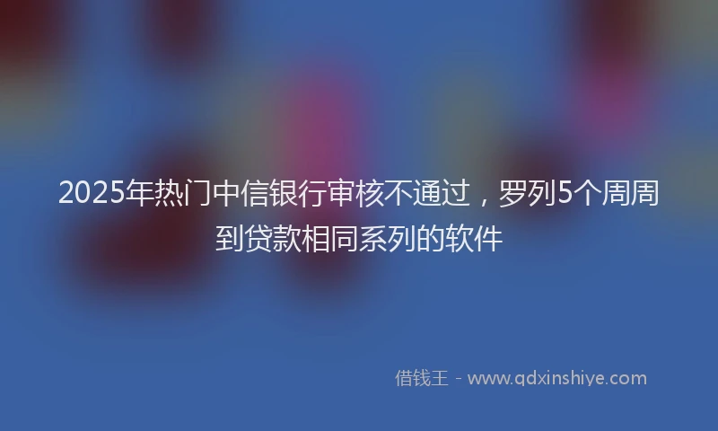 2025年热门中信银行审核不通过，罗列5个周周到贷款相同系列的软件