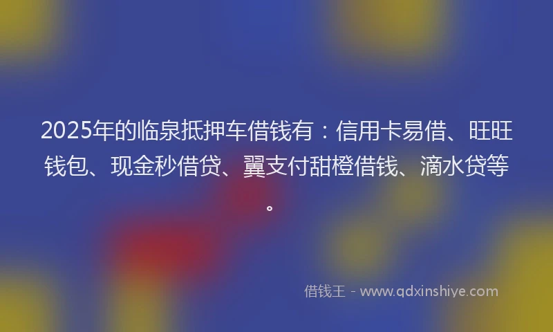 2025年的临泉抵押车借钱有：信用卡易借、旺旺钱包、现金秒借贷、翼支付甜橙借钱、滴水贷等。