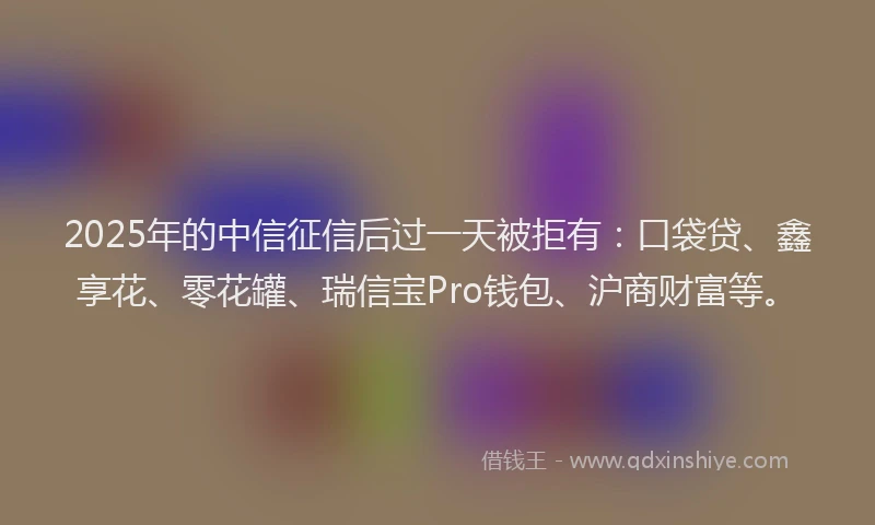 2025年的中信征信后过一天被拒有：口袋贷、鑫享花、零花罐、瑞信宝Pro钱包、沪商财富等。