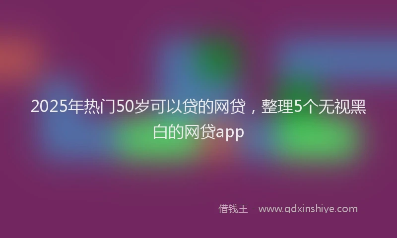 2025年热门50岁可以贷的网贷，整理5个无视黑白的网贷app