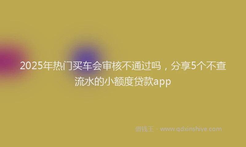 2025年热门买车会审核不通过吗，分享5个不查流水的小额度贷款app