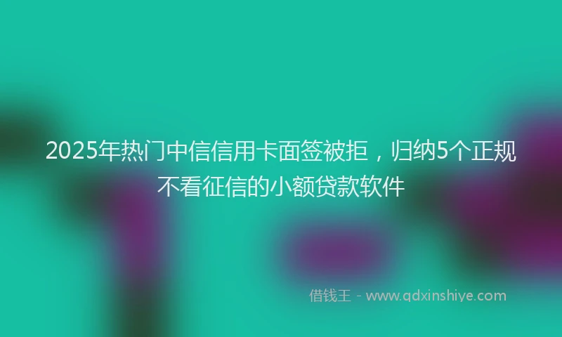 2025年热门中信信用卡面签被拒，归纳5个正规不看征信的小额贷款软件