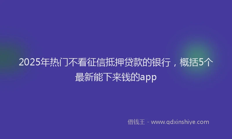 2025年热门不看征信抵押贷款的银行，概括5个最新能下来钱的app