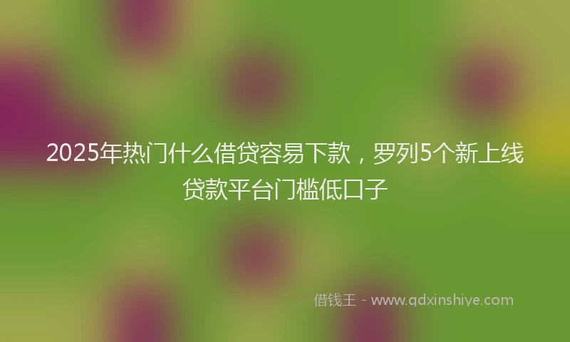 2025年热门什么借贷容易下款，罗列5个新上线贷款平台门槛低口子