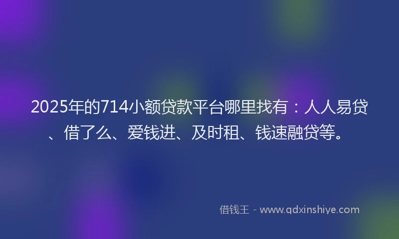 2025年的714小额贷款平台哪里找有：人人易贷、借了么、爱钱进、及时租、钱速融贷等。