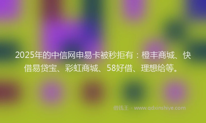 2025年的中信网申易卡被秒拒有：橙丰商城、快借易贷宝、彩虹商城、58好借、理想给等。