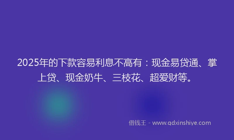 2025年的下款容易利息不高有：现金易贷通、掌上贷、现金奶牛、三枝花、超爱财等。