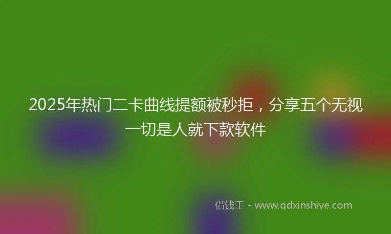 2025年热门二卡曲线提额被秒拒，分享五个无视一切是人就下款软件