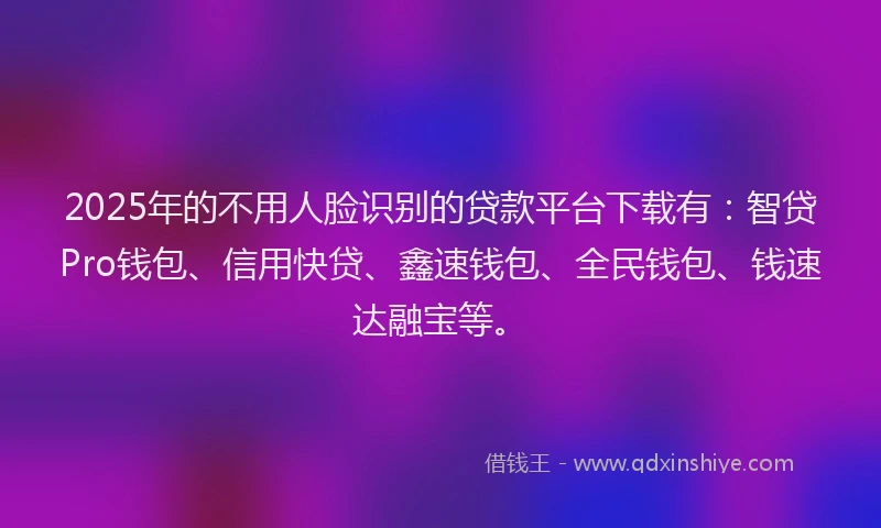 2025年的不用人脸识别的贷款平台下载有：智贷Pro钱包、信用快贷、鑫速钱包、全民钱包、钱速达融宝等。