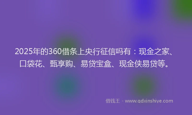 2025年的360借条上央行征信吗有：现金之家、口袋花、甄享购、易贷宝盒、现金侠易贷等。