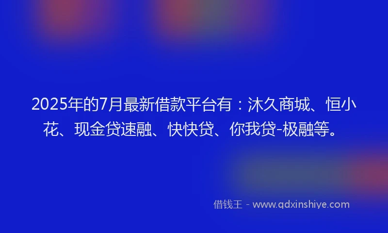 2025年的7月最新借款平台有：沐久商城、恒小花、现金贷速融、快快贷、你我贷-极融等。