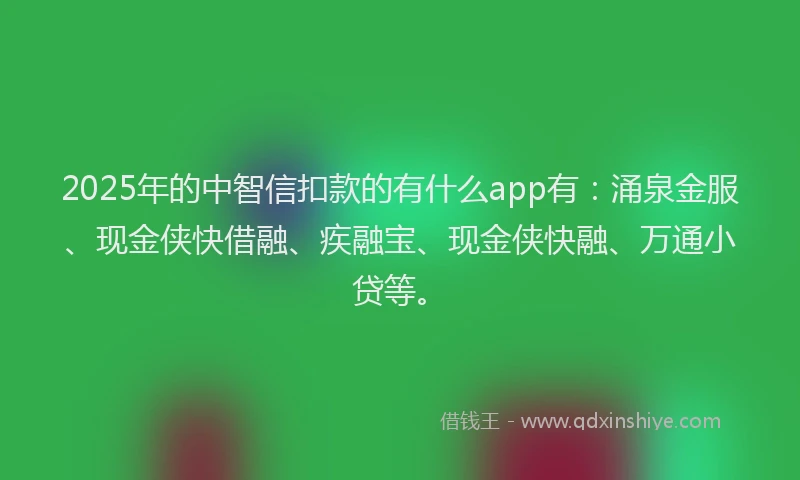 2025年的中智信扣款的有什么app有：涌泉金服、现金侠快借融、疾融宝、现金侠快融、万通小贷等。