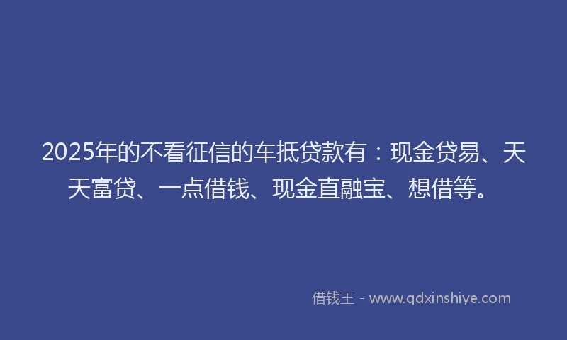 2025年的不看征信的车抵贷款有：现金贷易、天天富贷、一点借钱、现金直融宝、想借等。