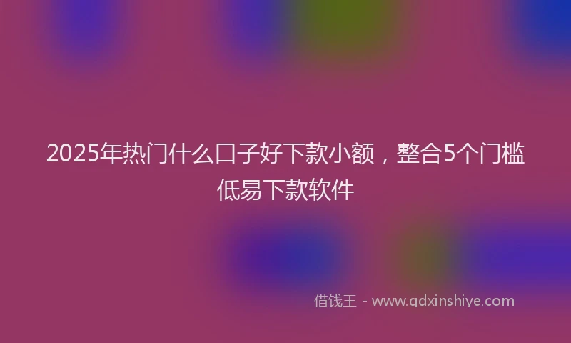 2025年热门什么口子好下款小额，整合5个门槛低易下款软件