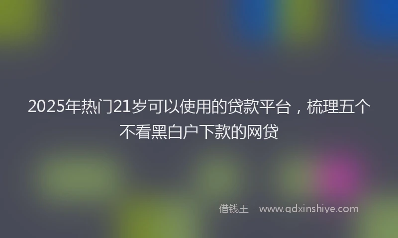 2025年热门21岁可以使用的贷款平台，梳理五个不看黑白户下款的网贷