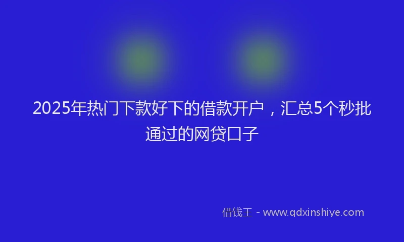 2025年热门下款好下的借款开户，汇总5个秒批通过的网贷口子