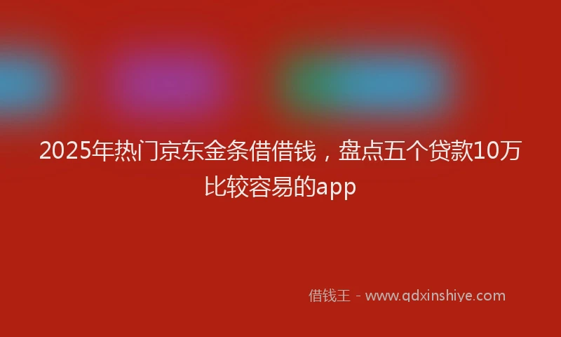 2025年热门京东金条借借钱，盘点五个贷款10万比较容易的app