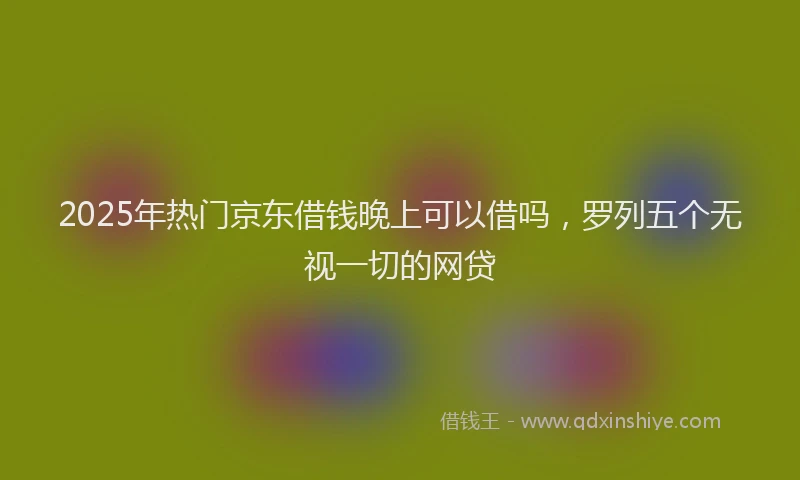 2025年热门京东借钱晚上可以借吗，罗列五个无视一切的网贷