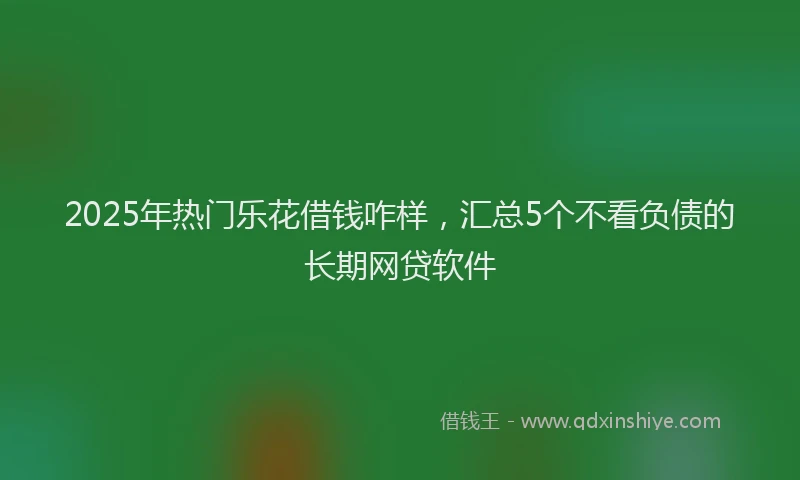2025年热门乐花借钱咋样，汇总5个不看负债的长期网贷软件