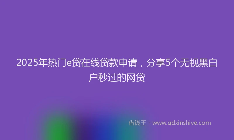 2025年热门e贷在线贷款申请，分享5个无视黑白户秒过的网贷