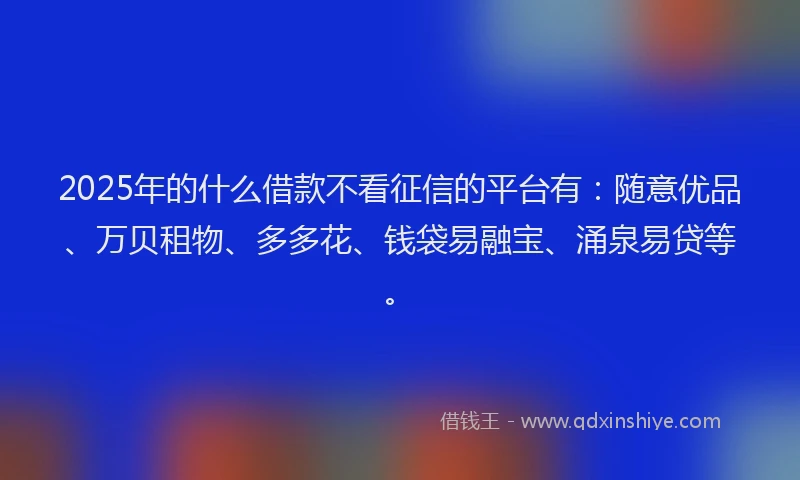 2025年的什么借款不看征信的平台有：随意优品、万贝租物、多多花、钱袋易融宝、涌泉易贷等。